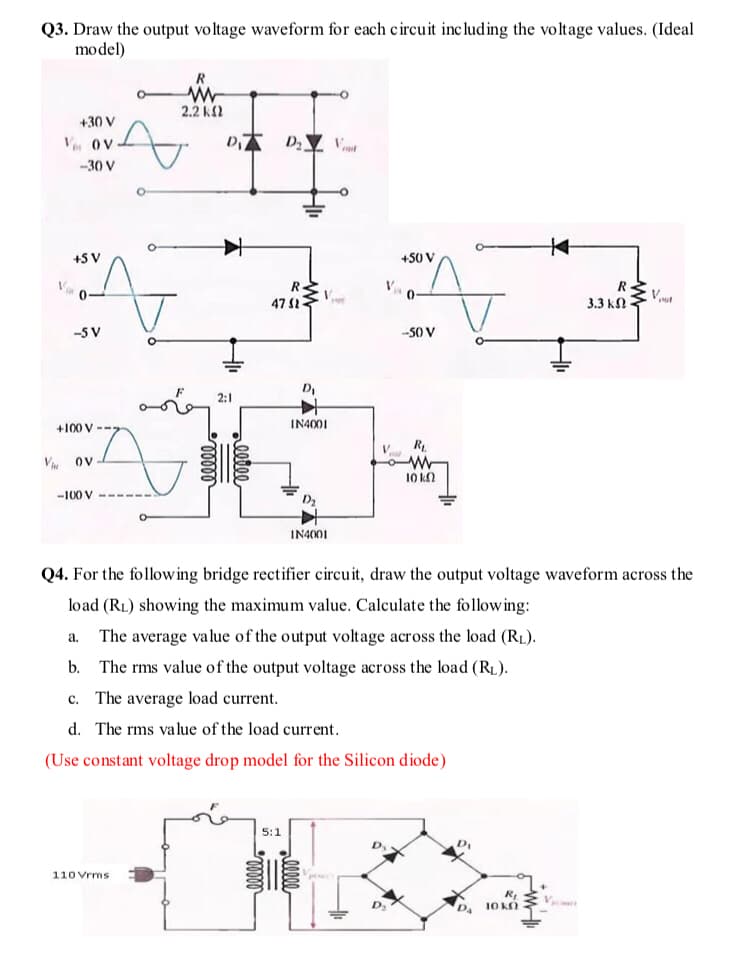Q3. Draw the output voltage waveform for each circuit including the voltage values. (Ideal
model)
2.2 k2
+30 V
V. OV
-30 V
+5 V
+50 V
47
3.3 kn
-5 V
-50 V
D
2:1
+100 V --
IN4001
R.
V ov
10 k2
-100 V
IN4001
Q4. For the following bridge rectifier circuit, draw the output voltage waveform across the
load (RL) showing the maximum value. Calculate the following:
The average value of the output voltage across the load (RL).
a.
b.
The rms value of the output voltage across the load (RL).
c. The average load current.
d. The rms value of the load current.
(Use constant voltage drop model for the Silicon diode)
5:1
D,
o Vrms
DA
10 KN
