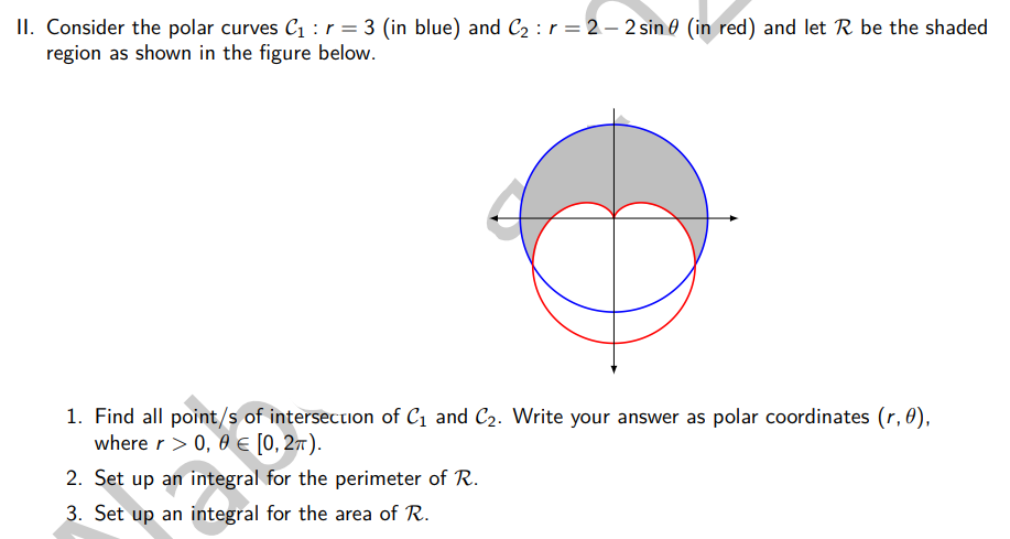 II. Consider the polar curves C₁ : r = 3 (in blue) and C₂ : r = 2-2 sin (in red) and let R be the shaded
region as shown in the figure below.
1. Find all point/s of intersection of C₁ and C₂. Write your answer as polar coordinates (r, 0),
where r > 0, 0 € [0, 2π).
2. Set up an integral for the perimeter of R.
3. Set up an integral for the area of R.