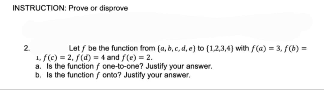 INSTRUCTION: Prove or disprove
2.
Let f be the function from {a, b, c, d, e} to {1,2,3,4} with f(a) = 3, f(b) =
1, f(c) = 2, f(d) = 4 and f(e) = 2.
a. Is the function f one-to-one? Justify your answer.
b. Is the function f onto? Justify your answer.