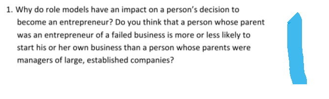 1. Why do role models have an impact on a person's decision to
become an entrepreneur? Do you think that a person whose parent
was an entrepreneur of a failed business is more or less likely to
start his or her own business than a person whose parents were
managers of large, established companies?