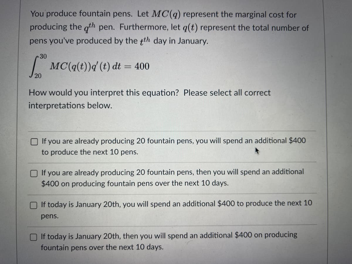 You produce fountain pens. Let MC(q) represent the marginal cost for
producing the qth pen. Furthermore, let q(t) represent the total number of
pens you've produced by the th day in January.
30
| MC(q(t))d (t) dt = 400
20
How would you interpret this equation? Please select all correct
interpretations below.
O If you are already producing 20 fountain pens, you will spend an additional $400
to produce the next 10 pens.
If you are already producing 20 fountain pens, then you will spend an additional
$400 on producing fountain pens over the next 10 days.
If today is January 20th, you will spend an additional $400 to produce the next 10
pens.
If today is January 20th, then you will spend an additional $400 on producing
fountain pens over the next 10 days.
