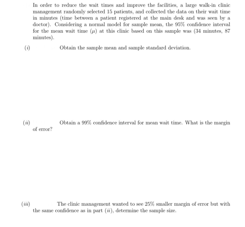 In order to reduce the wait times and improve the facilities, a large walk-in clinic
management randomly selected 15 patients, and collected the data on their wait time
in minutes (time between a patient registered at the main desk and was seen by a
doctor). Considering a normal model for sample mean, the 95% confidence interval
for the mean wait time (u) at this clinic based on this sample was (34 minutes, 87
minutes).
(i)
Obtain the sample mean and sample standard deviation.
(i)
of error?
Obtain a 99% confidence interval for mean wait time. What is the margin
(ii)
the same confidence as in part (i), determine the sample size.
The clinic management wanted to see 25% smaller margin of error but with
