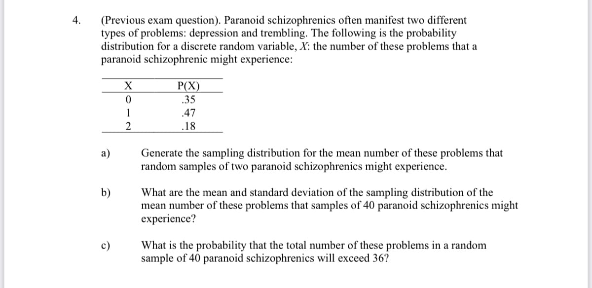 4.
(Previous exam question). Paranoid schizophrenics often manifest two different
types of problems: depression and trembling. The following is the probability
distribution for a discrete random variable, X: the number of these problems that a
paranoid schizophrenic might experience:
a)
b)
X
0
1
2
P(X)
.35
.47
.18
Generate the sampling distribution for the mean number of these problems that
random samples of two paranoid schizophrenics might experience.
What are the mean and standard deviation of the sampling distribution of the
mean number of these problems that samples of 40 paranoid schizophrenics might
experience?
What is the probability that the total number of these problems in a random
sample of 40 paranoid schizophrenics will exceed 36?