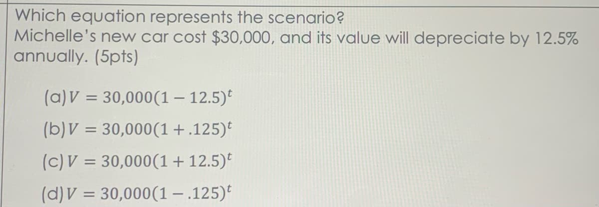 Which equation represents the scenario?
Michelle's new car cost $30,000, and its value will depreciate by 12.5%
annually. (5pts)
(a)V = 30,000(1– 12.5)°
(b)V = 30,000(1+.125)
(c)V = 30,000(1+ 12.5)*
(d)V = 30,000(1-.125)*
