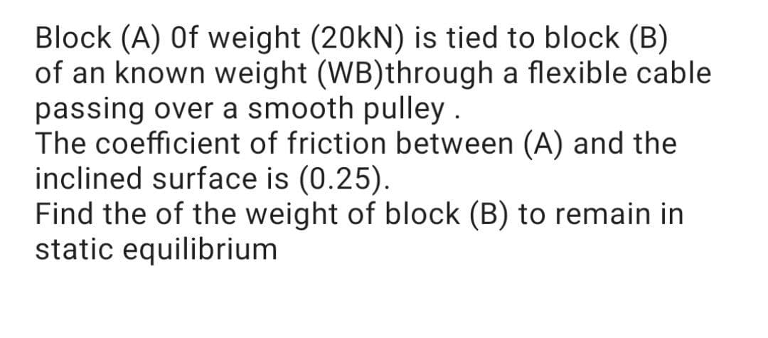 Block (A) Of weight (20kN) is tied to block (B)
of an known weight (WB)through a flexible cable
passing over a smooth pulley
The coefficient of friction between (A) and the
inclined surface is (0.25).
Find the of the weight of block (B) to remain in
static equilibrium