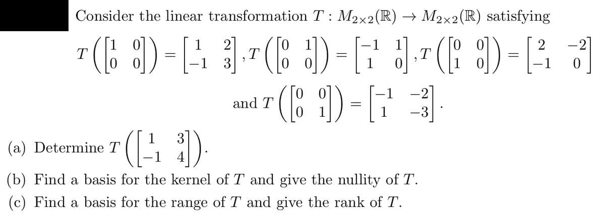 Consider the linear transformation T: M2×2 (R) → M2×2(R) satisfying
2
2
T
¹( D-A 1¹6 )=5J6D-11
[ 3
=
[
T
T
0
-1
-2
and T
(8₂)) = [
-3
(a) Determine T
(22
-1 4
(b) Find a basis for the kernel of T and give the nullity of T.
(c) Find a basis for the range of T and give the rank of T.