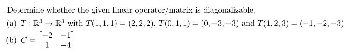 Determine whether the given linear operator/matrix is diagonalizable.
(a) T: R³ R³ with 7(1, 1, 1) = (2,2,2), 7(0, 1, 1) = (0, -3, -3) and T(1,2,3)= (-1, -2, -3)
-2
(b) C: 73
1