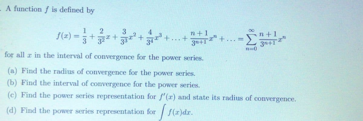 - A function f is defined by
3
f(x)
3
4
ॐ २२
3 32*+3 +
34
n+1
+...+
+..
n+1
3n+1
for all r in the interval of convergence for the power series.
3n+1 h
(a) Find the radius of convergence for the power series.
(b) Find the interval of convergence for the power series.
(c) Find the power series representation for f'(x) and state its radius of convergence.
(d) Find the power series representation for / f(r)dr.
