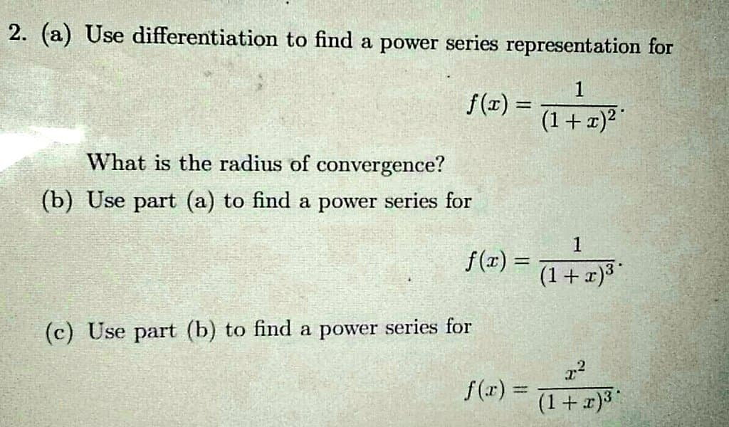 2. (a) Use differentiation to find a power series representation for
1
f(x) = 1+1)"
%3D
(1+x)²
What is the radius of convergence?
(b) Use part (a) to find a power series for
1
f(x) =
(1+ x)³
(c) Use part (b) to find a power series for
f(r) =
(1+ 2)3
