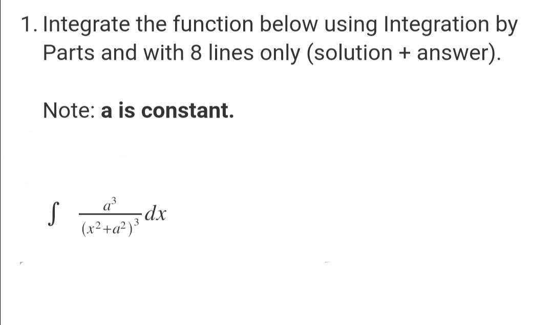 1. Integrate the function below using Integration by
Parts and with 8 lines only (solution + answer).
Note: a is constant.
a³
S
-dx
(x² +a²)³