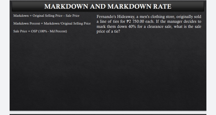MARKDOWN AND MARKDOWN RATE
Markdown = Original Selling Price - Sale Price
Fernando's Hideaway, a men's clothing store, originally sold
Markdown Percent = Markdown/Original Selling Price a line of ties for P2 750.00 each. If the manager decides to
mark them down 40% for a clearance sale, what is the sale
price of a tie?
Sale Price = OSP (100% - Md Percent)