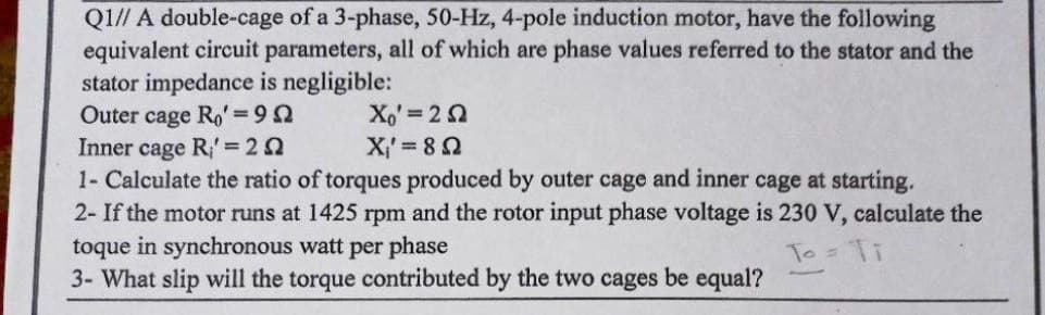 Q1// A double-cage of a 3-phase, 50-Hz, 4-pole induction motor, have the following
equivalent circuit parameters, all of which are phase values referred to the stator and the
stator impedance is negligible:
Outer cage Ro' = 99
Xo' = 252
Inner cage R' = 25
X₁' = 85
1- Calculate the ratio of torques produced by outer cage and inner cage at starting.
2- If the motor runs at 1425 rpm and the rotor input phase voltage is 230 V, calculate the
toque in synchronous watt per phase
To
3- What slip will the torque contributed by the two cages be equal?