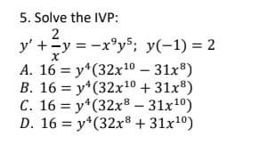 5. Solve the IVP:
y' +=y = -x°y5; y(-1) = 2
A. 16 = y*(32x10 – 31x®)
B. 16 = y*(32x10 + 31x®)
C. 16 = y*(32x8 – 31x10)
D. 16 = y*(32x8 + 31x1º)
%3D
