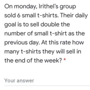 On monday, Irithel's group
sold 6 small t-shirts. Their daily
goal is to sell double the
number of small t-shirt as the
previous day. At this rate how
many t-shirts they will sell in
the end of the week? *
Your answer
