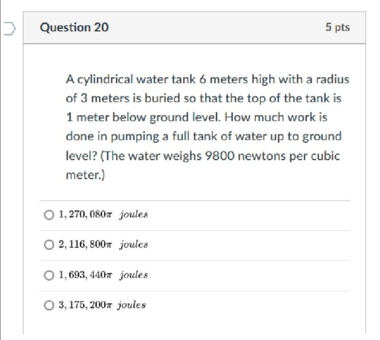 Question 20
5 pts
A cylindrical water tank 6 meters high with a radius
of 3 meters is buried so that the top of the tank is
1 meter below ground level. How much work is
done in pumping a full tank of water up to ground
level? (The water weighs 9800 newtons per cubic
meter.)
O 1, 270, 0807 joules
O 2, 116, 8007 joules
O 1, 693, 440T joules
O 3, 175, 2007 joules
