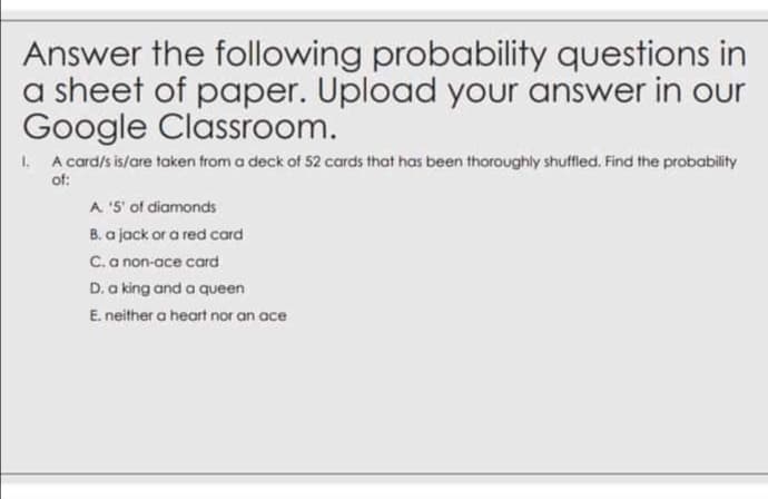 Answer the following probability questions in
a sheet of paper. Upload your answer in our
Google Classroom.
1. A card/s is/are taken from a deck of 52 cards that has been thoroughly shuffled. Find the probability
of:
A '5' of diamonds
B. a jack or a red card
C.a non-ace card
D. a king and a queen
E. neither a heart nor an ace
