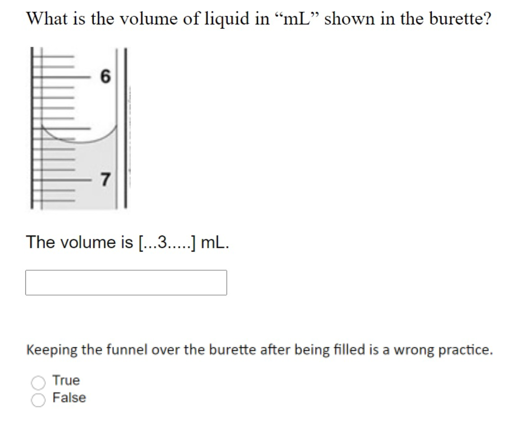 What is the volume of liquid in “mL" shown in the burette?
6
7
The volume is [...3..] mL.
Keeping the funnel over the burette after being filled is a wrong practice.
True
False
