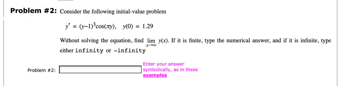 Problem #2: Consider the following initial-value problem
y' = (y-1)³cos(7ry), y(0) = 1.29
%D
Without solving the equation, find lim y(x). If it is finite, type the numerical answer, and if it is infinite, type
either infinity or -infinity
Enter your answer
symbolically, as in these
examples
Problem #2:
