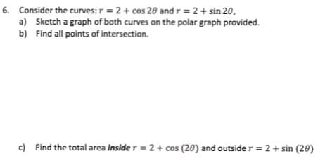 6. Consider the curves: r = 2+ cos 20 and r = 2+ sin 28,
a) Sketch a graph of both curves on the polar graph provided.
b) Find all points of intersection.
c) Find the total area inside r = 2+ cos (28) and outside r = 2 + sin (20)
