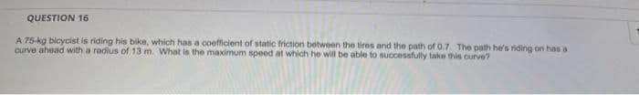 QUESTION 16
A 75-kg bicycist is riding his bike, which has a coefficient of static friction between the tires and the path of 0.7. The path he's riding on has a
curve ahead with a radius of 13 m. What is the maximum speed at which he will be able to succesafully take this curve?
