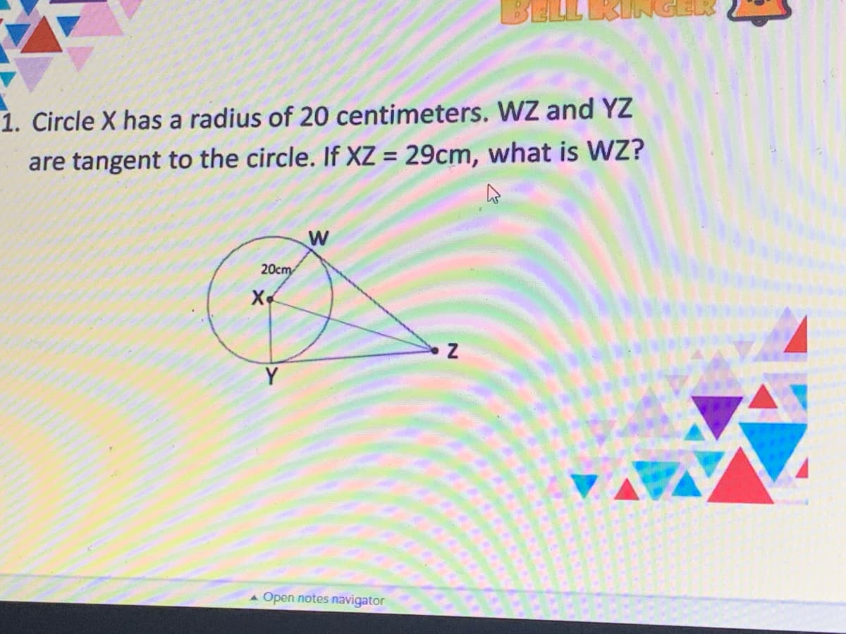 1. Circle X has a radius of 20 centimeters. WZ and YZ
are tangent to the circle. If XZ = 29cm, what is WZ?
%3D
W
20cm
X
Y
Open notes navigator
