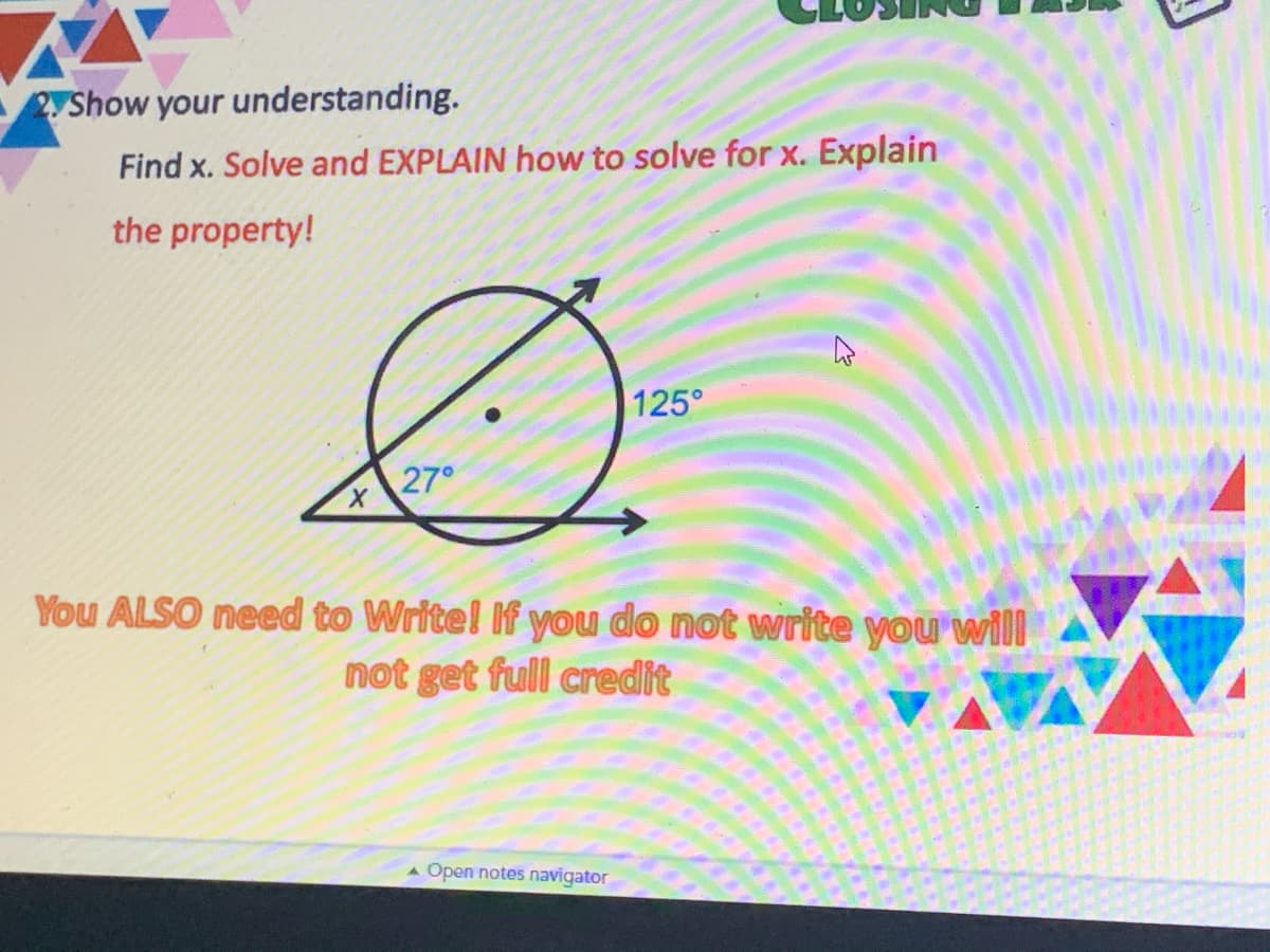 2yShow your understanding.
Find x. Solve and EXPLAIN how to solve for x. Explain
the property!
125°
27°
You ALSO need to Write! If you do not write you will
not get full credit
A Open notes navigator
