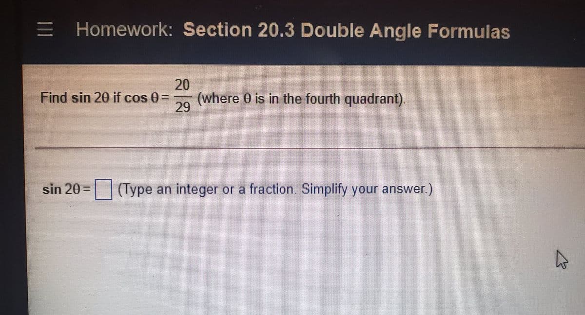 Homework: Section 20.3 Double Angle Formulas
20
(where 0 is in the fourth quadrant).
29
Find sin 20 if cos 0=
sin 20 = (Type an integer or a fraction. Simplify your answer)
