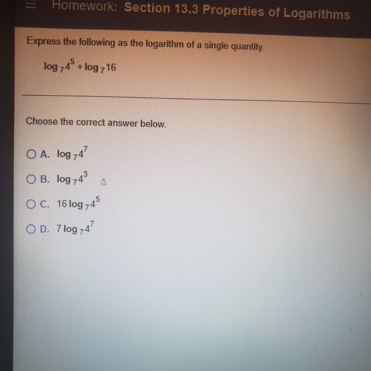 Homework: Section 13.3 Properties of Logarithms
Express the following as the logarithm of a single quantity.
log 74°
+ log 716
Choose the correct answer below.
O A. log 74
O B. log 74°
O C. 16 log 74
.7
O D. 7 log 74'
