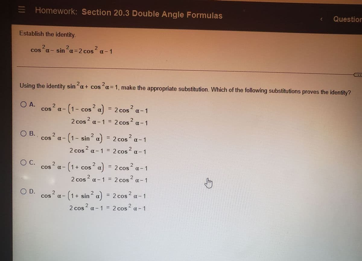 Homework: Section 20.3 Double Angle Formulas
Questior
Establish the identity.
2
cos a - sina=2 cos a-1
Using the identity sin a+ cos a = 1, make the appropriate substitution. Which of the following substitutions proves the identity?
2
2.
O A.
CoS
-(1- cos a) = 2 cos a- 1
2
CoS
2 cos? ? a-1
2 cos
a-1 = 2 cos
%3D
O B.
COS
x-(1-sin a) = 2 cos a-1
%3D
2
2 cos a - 1 = 2 cos a-1
%3D
|
OC. cos? a- (1 + cos² a) = 2 cos a- 1
С.
a - 1
|
2 cos? a - 1 = 2 cos? a- 1
O D. cos? a- (1+ sin a)
2
COS
= 2 cos a- 1
2 cos a - 1 = 2 cos a- 1
21
111
