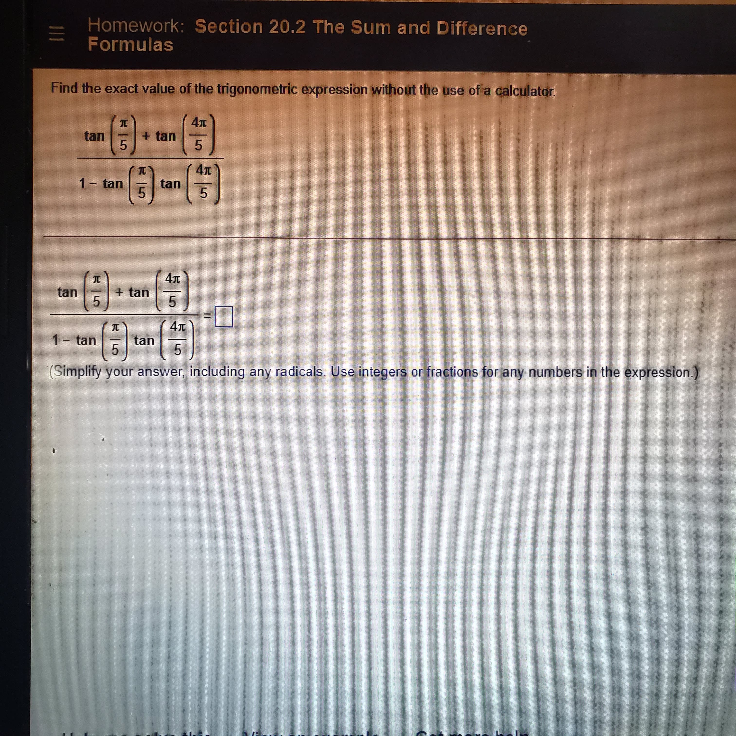 11
(Simplify your answer, including any radicals. Use integers or fractions for any numbers in the expression.)
1.
1-
5.
5.
tan
5.
+ tan
1.
5.
Formulas
Homework: Section 20.2 The Sum and Difference
5.
5.
1- tan
+ tan
Find the exact value of the trigonometric expression without the use of a calculator.
