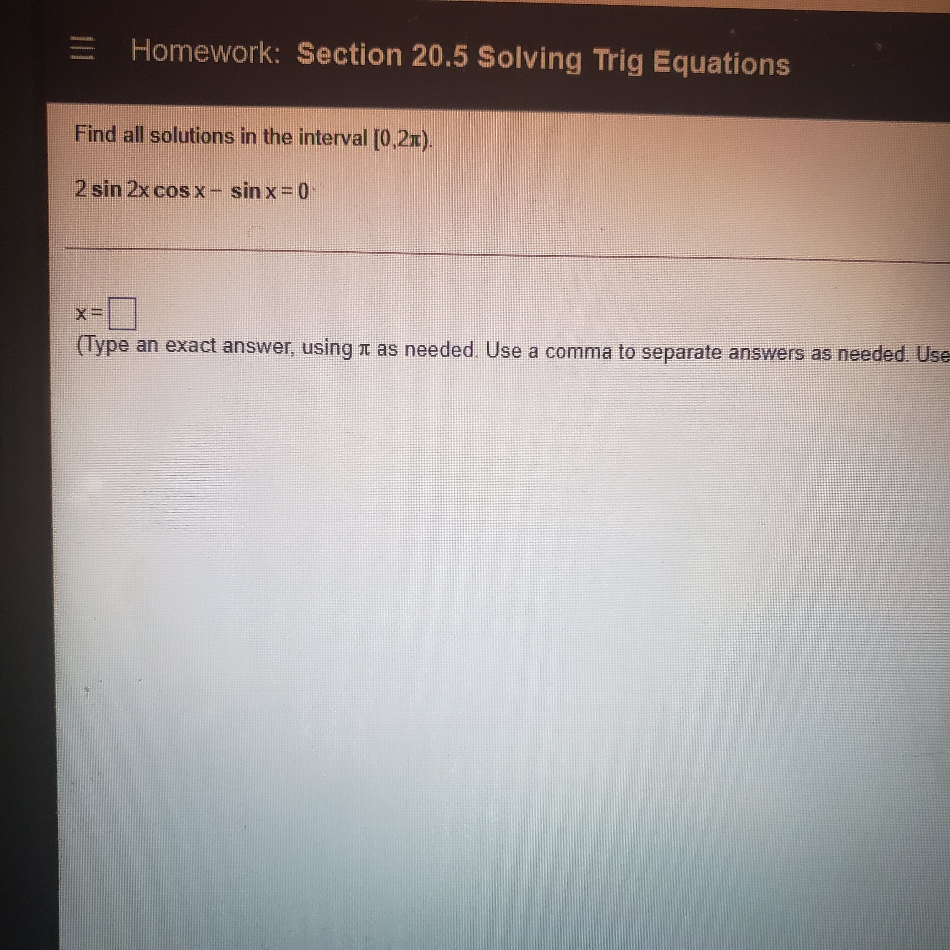 E Homework: Section 20.5 Solving Trig Equations
Find all solutions in the interval [0,2x).
2 sin 2x cos x - sin x 0
(Type an exact answer, using n as needed. Use a comma to separate answers as needed. Use
