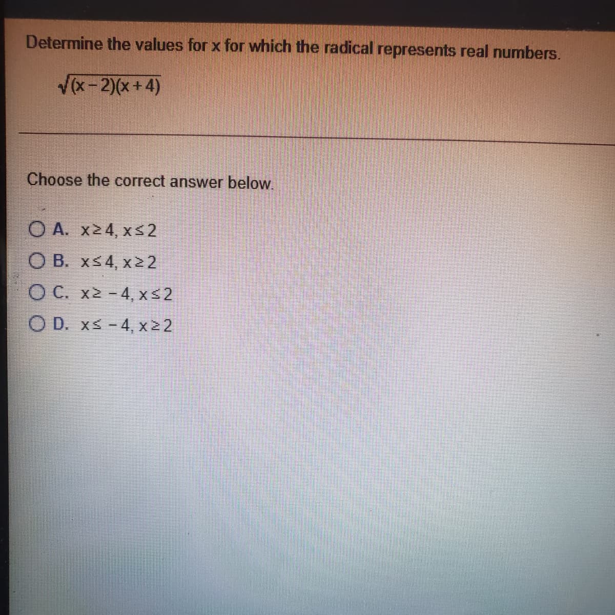 Determine the values for x for which the radical represents real numbers.
V(x- 2)(x +4)
Choose the correct answer below.
O A. x24, xs2
O B. xs4, x22
O C. x2 -4, xs2
O D. xs -4, xz2
