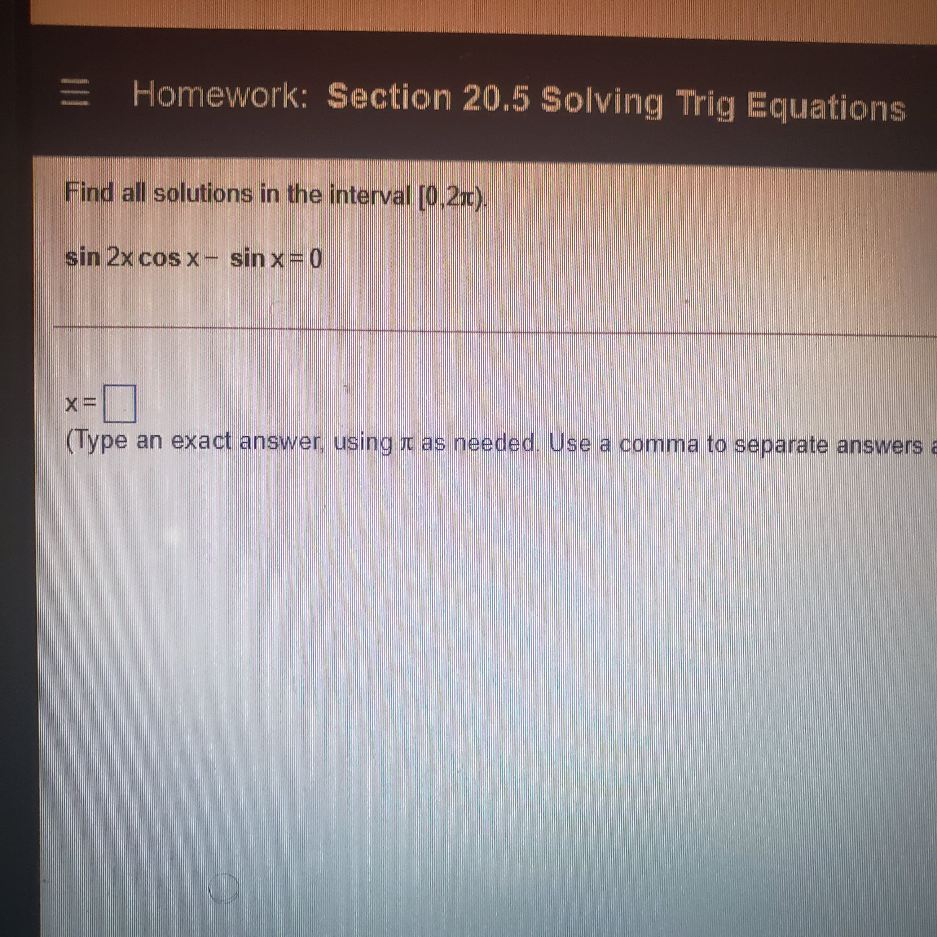 E Homework: Section 20.5 Solving Trig Equations
Find all solutions in the interval [0,2x).
sin 2x cos x- sin x=0
(Type an exact answer, using t as needed. Use a comma to separate answers a
