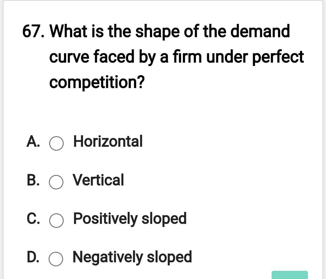 67. What is the shape of the demand
curve faced by a firm under perfect
competition?
A. O Horizontal
B. O Vertical
C. O Positively sloped
D. O Negatively sloped
