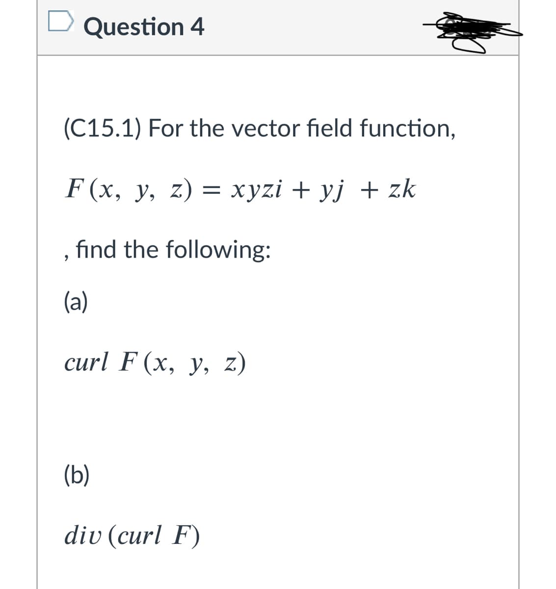 Question 4
(C15.1) For the vector field function,
F (x, y, z) = xyzi + yj + zk
fınd the following:
(a)
curl F (x, y, z,
(b)
div (curl F)
