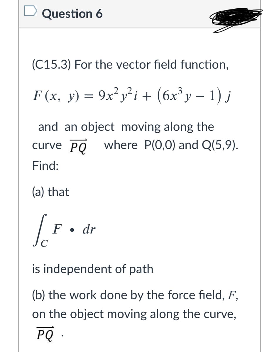 Question 6
(C15.3) For the vector field function,
.2
F (х, у) —
= 9x? yi + (6x'y – 1) j
and an object moving along the
curve PO where P(0,0) and Q(5,9).
Find:
(a) that
F •
dr
is independent of path
(b) the work done by the force field, F,
on the object moving along the curve,
PQ .

