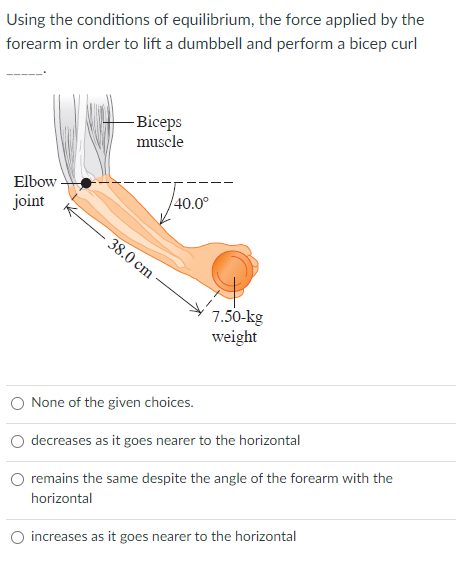 Using the conditions of equilibrium, the force applied by the
forearm in order to lift a dumbbell and perform a bicep curl
- Biceps
muscle
Elbow
40.0°
joint
38.0 cm
7.50-kg
weight
O None of the given choices.
decreases as it goes nearer to the horizontal
remains the same despite the angle of the forearm with the
horizontal
O increases as it goes nearer to the horizontal
