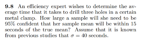9.8 An efficiency expert wishes to determine the av-
erage time that it takes to drill three holes in a certain
metal clamp. How large a sample will she need to be
95% confident that her sample mean will be within 15
seconds of the true mean? Assume that it is known
from previous studies that o = 40 seconds.
