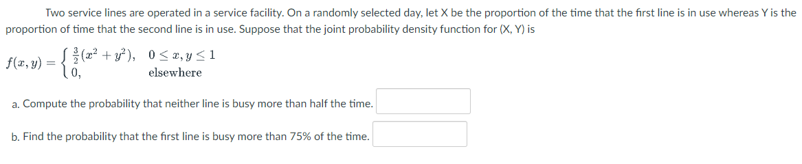 Two service lines are operated in a service facility. On a randomly selected day, let X be the proportion of the time that the first line is in use whereas Y is the
proportion of time that the second line is in use. Suppose that the joint probability density function for (X, Y) is
{(2²+y² ), 0 <x, y < 1
f(x, y) =
elsewhere
a. Compute the probability that neither line is busy more than half the time.
b. Find the probability that the first line is busy more than 75% of the time.

