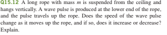 Q15.12 A long rope with mass m is suspended from the ceiling and
hangs vertically. A wave pulse is produced at the lower end of the rope,
and the pulse travels up the rope. Does the speed of the wave pulse
change as it moves up the rope, and if so, does it increase or decrease?
Explain.

