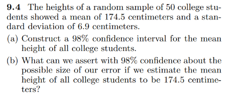 9.4 The heights of a random sample of 50 college stu-
dents showed a mean of 174.5 centimeters and a stan-
dard deviation of 6.9 centimeters.
(a) Construct a 98% confidence interval for the mean
height of all college students.
(b) What can we assert with 98% confidence about the
possible size of our error if we estimate the mean
height of all college students to be 174.5 centime-
ters?
