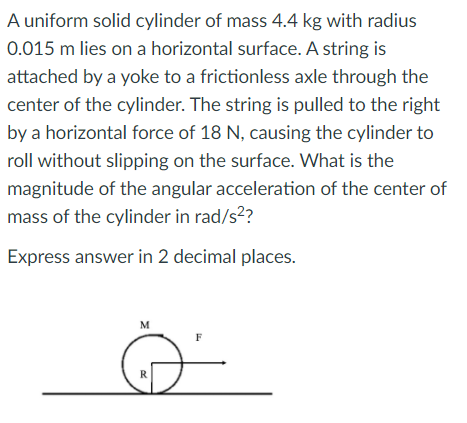A uniform solid cylinder of mass 4.4 kg with radius
0.015 m lies on a horizontal surface. A string is
attached by a yoke to a frictionless axle through the
center of the cylinder. The string is pulled to the right
by a horizontal force of 18 N, causing the cylinder to
roll without slipping on the surface. What is the
magnitude of the angular acceleration of the center of
mass of the cylinder in rad/s2?
Express answer in 2 decimal places.
M
F
R
