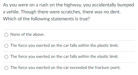 As you were on a rush on the highway, you accidentally bumped
a vehile. Though there were scratches, there was no dent.
Which of the following statements is true?
O None of the above.
O The force you exerted on the car falls within the plastic limit.
O The force you exerted on the car falls within the elastic limit.
O The force you exerted on the car exceeded the fracture point,
