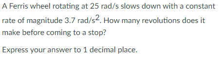 A Ferris wheel rotating at 25 rad/s slows down with a constant
rate of magnitude 3.7 rad/s2. How many revolutions does it
make before coming to a stop?
Express your answer to 1 decimal place.
