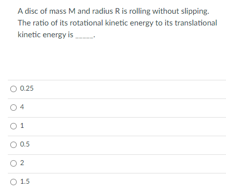 A disc of mass M and radius R is rolling without slipping.
The ratio of its rotational kinetic energy to its translational
kinetic energy is
0.25
4
O 1
O 0.5
O 2
O 1.5

