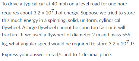 To drive a typical car at 40 mph on a level road for one hour
requires about 3.2 × 10/ J of energy. Suppose we tried to store
this much energy in a spinning, solid, uniform, cylindrical
flywheel. A large flywheel cannot be spun too fast or it will
fracture. If we used a flywheel of diameter 2 m and mass 559
kg, what angular speed would be required to store 3.2 × 107 J?
Express your answer in rad/s and to 1 decimal place.
