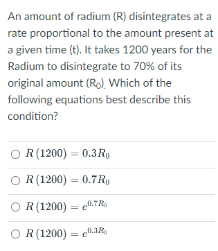 An amount of radium (R) disintegrates at a
rate proportional to the amount present at
a given time (t). It takes 1200 years for the
Radium to disintegrate to 70% of its
original amount (Ro), Which of the
following equations best describe this
condition?
O R(1200) = 0.3R9
O R (1200) = 0.7R
O R(1200) = e0.7Ro
%3D
O R(1200) = e0.3R9
