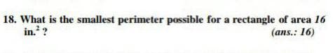 18. What is the smallest perimeter possible for a rectangle of area 16
in. ?
(ans.: 16)
