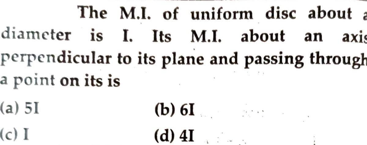 The M.I. of uniform disc about
diameter is I. Its M.I. about
perpendicular to its plane and passing through
a point on its is
an
axis
(a) 5I
(b) 6I
(c) I
(d) 41
