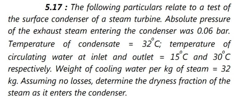 5.17: The following particulars relate to a test of
the surface condenser of a steam turbine. Absolute pressure
of the exhaust steam entering the condenser was 0.06 bar.
32°C; temperature of
15°C and 30°C
Temperature of condensate
%3D
circulating water at inlet and outlet =
respectively. Weight of cooling water per kg of steam =
kg. Assuming no losses, determine the dryness fraction of the
= 32
steam as it enters the condenser.

